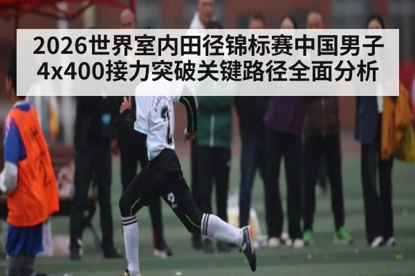 2026世界室内田径锦标赛中国男子4x400接力突破关键路径全面分析